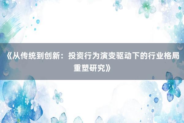 《从传统到创新：投资行为演变驱动下的行业格局重塑研究》