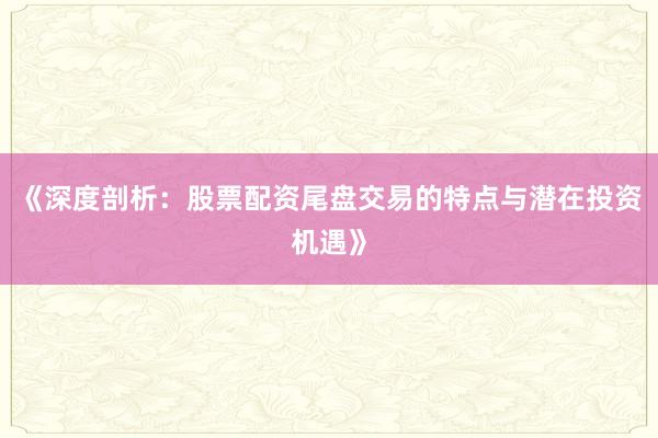 《深度剖析：股票配资尾盘交易的特点与潜在投资机遇》