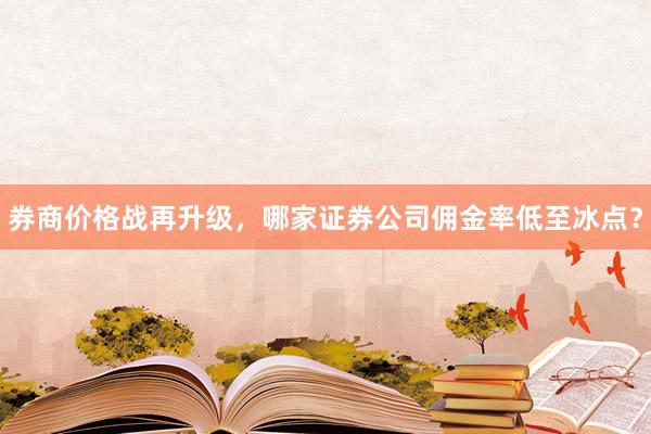 券商价格战再升级，哪家证券公司佣金率低至冰点？