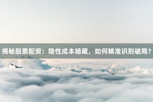 揭秘股票配资：隐性成本暗藏，如何精准识别破局？