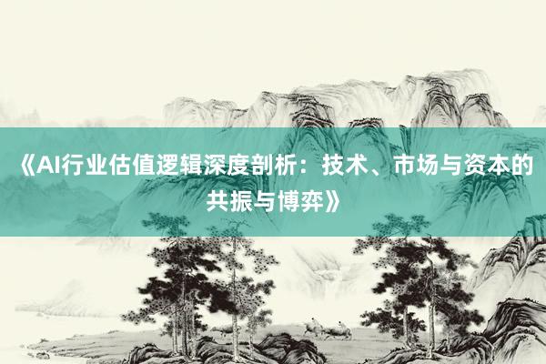 《AI行业估值逻辑深度剖析：技术、市场与资本的共振与博弈》
