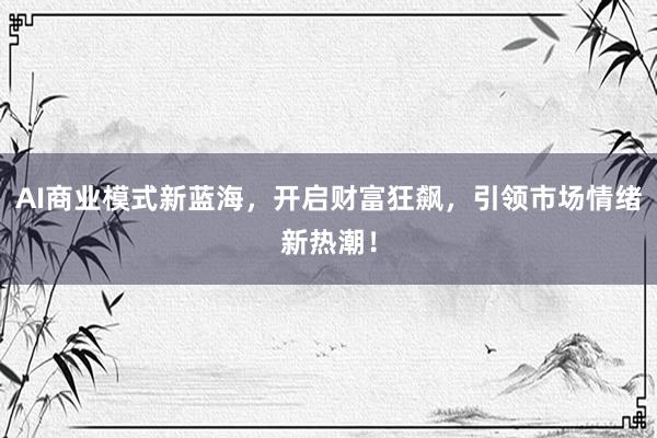 AI商业模式新蓝海，开启财富狂飙，引领市场情绪新热潮！