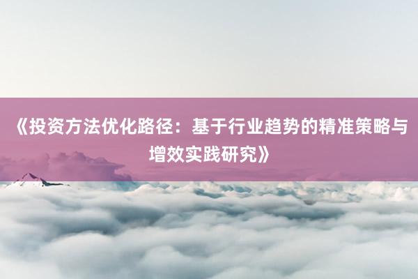 《投资方法优化路径：基于行业趋势的精准策略与增效实践研究》