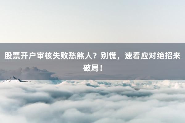 股票开户审核失败愁煞人？别慌，速看应对绝招来破局！