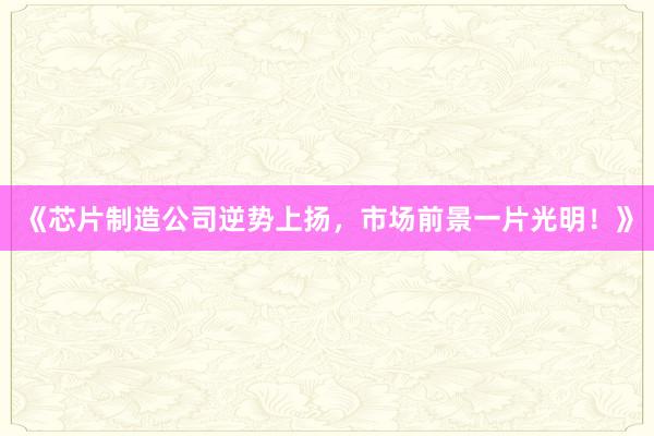 《芯片制造公司逆势上扬，市场前景一片光明！》