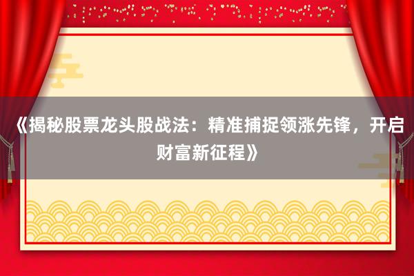 《揭秘股票龙头股战法：精准捕捉领涨先锋，开启财富新征程》