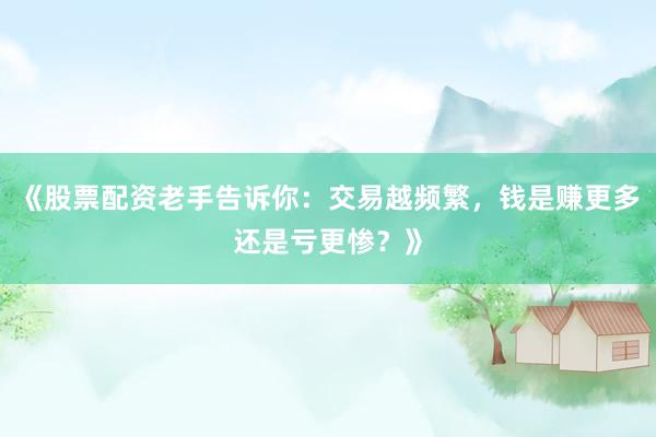 《股票配资老手告诉你：交易越频繁，钱是赚更多还是亏更惨？》