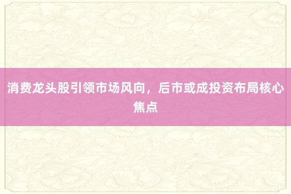 消费龙头股引领市场风向，后市或成投资布局核心焦点