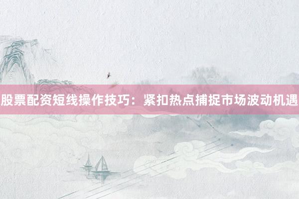 股票配资短线操作技巧：紧扣热点捕捉市场波动机遇