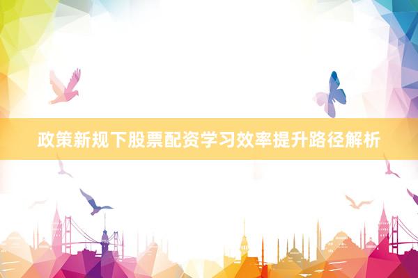 政策新规下股票配资学习效率提升路径解析