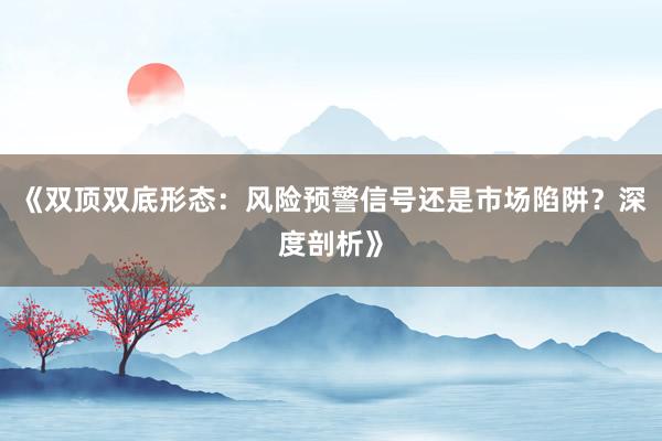 《双顶双底形态：风险预警信号还是市场陷阱？深度剖析》