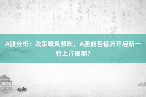A股分析：政策暖风频吹，A股能否借势开启新一轮上行周期？