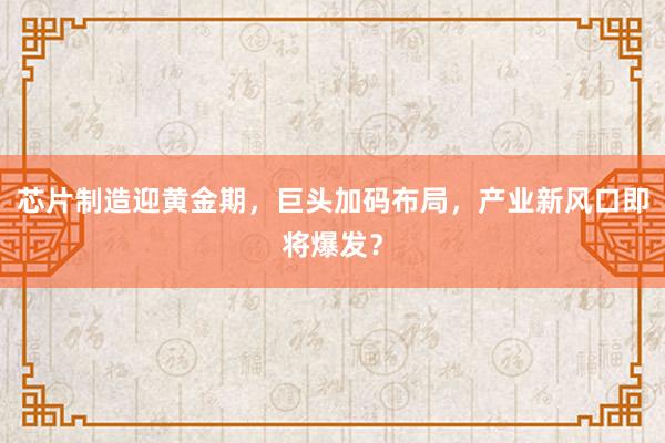 芯片制造迎黄金期，巨头加码布局，产业新风口即将爆发？