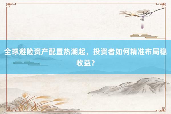 全球避险资产配置热潮起，投资者如何精准布局稳收益？