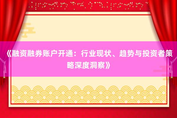 《融资融券账户开通：行业现状、趋势与投资者策略深度洞察》