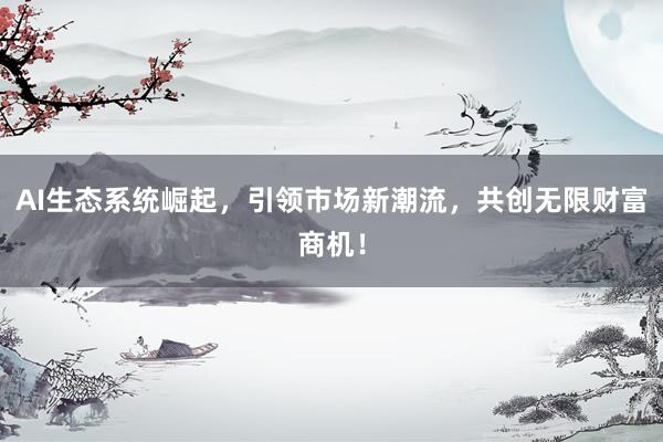 AI生态系统崛起，引领市场新潮流，共创无限财富商机！