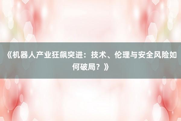 《机器人产业狂飙突进：技术、伦理与安全风险如何破局？》