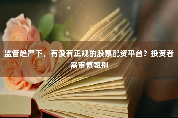 监管趋严下，有没有正规的股票配资平台？投资者需审慎甄别