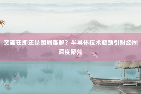 突破在即还是困局难解？半导体技术瓶颈引财经圈深度聚焦