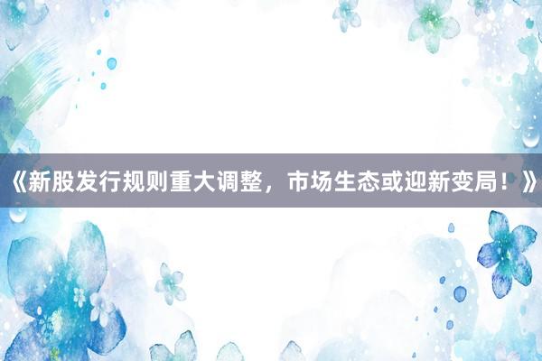 《新股发行规则重大调整，市场生态或迎新变局！》