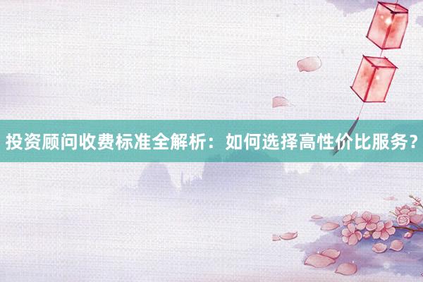 投资顾问收费标准全解析：如何选择高性价比服务？