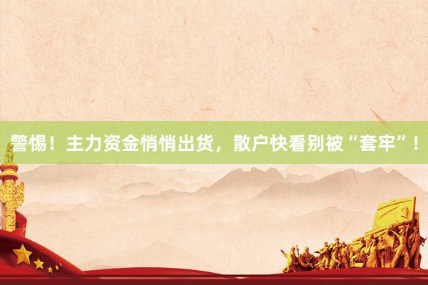 警惕!主力资金悄悄出货,散户快看别被“套牢”!