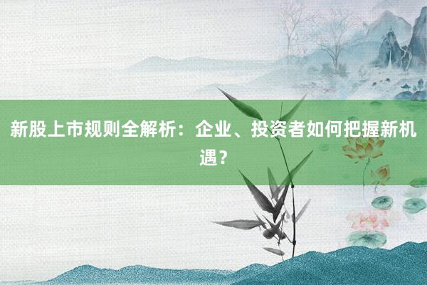 新股上市规则全解析：企业、投资者如何把握新机遇？