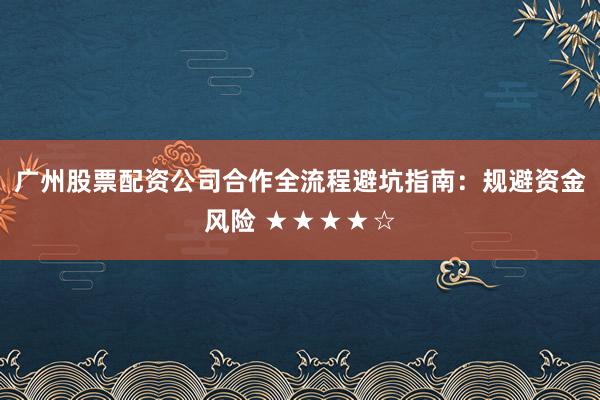 广州股票配资公司合作全流程避坑指南：规避资金风险 ★★★★☆