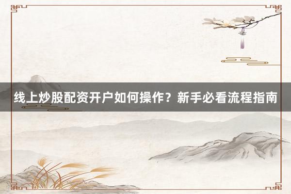 线上炒股配资开户如何操作？新手必看流程指南