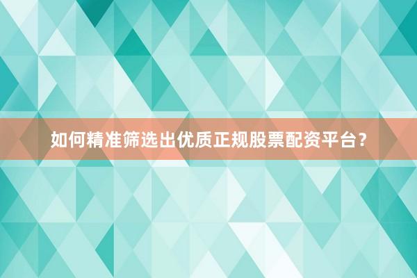 如何精准筛选出优质正规股票配资平台？