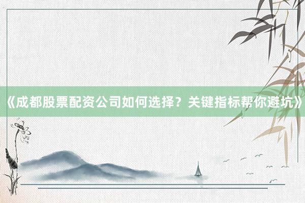 《成都股票配资公司如何选择？关键指标帮你避坑》