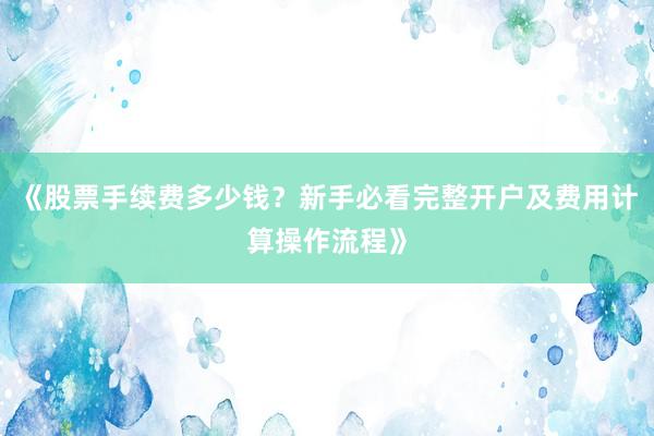 《股票手续费多少钱？新手必看完整开户及费用计算操作流程》