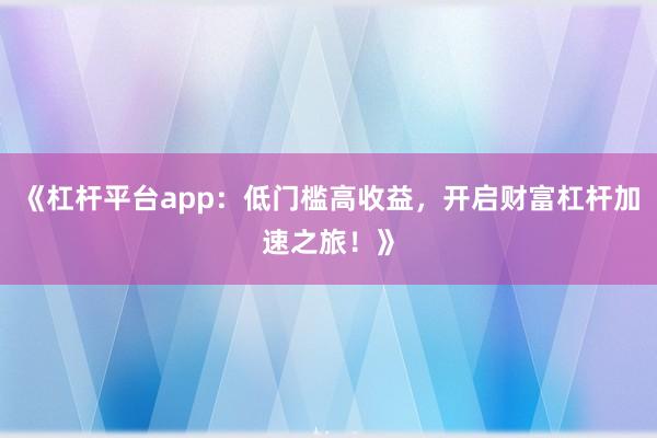 《杠杆平台app：低门槛高收益，开启财富杠杆加速之旅！》