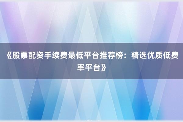 《股票配资手续费最低平台推荐榜:精选优质低费率平台》