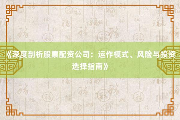 《深度剖析股票配资公司:运作模式、风险与投资选择指南》