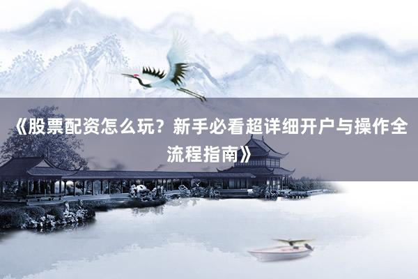 《股票配资怎么玩？新手必看超详细开户与操作全流程指南》