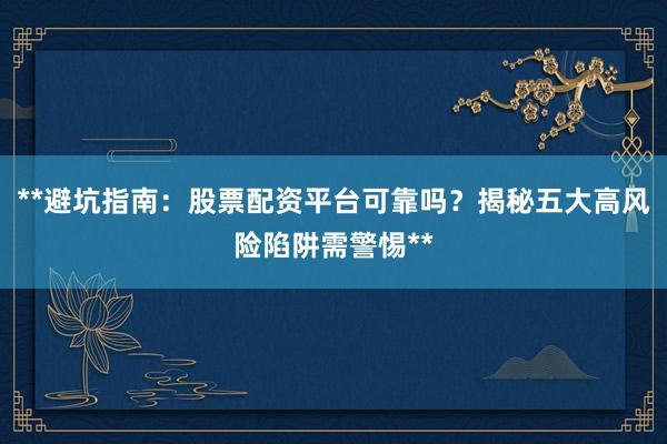 **避坑指南：股票配资平台可靠吗？揭秘五大高风险陷阱需警惕**