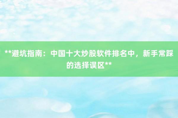 **避坑指南：中国十大炒股软件排名中，新手常踩的选择误区**