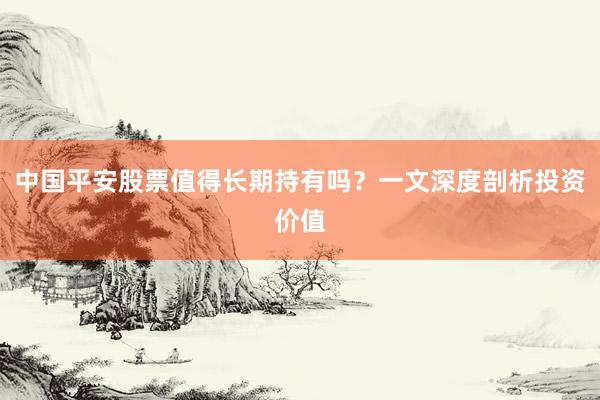 中国平安股票值得长期持有吗？一文深度剖析投资价值