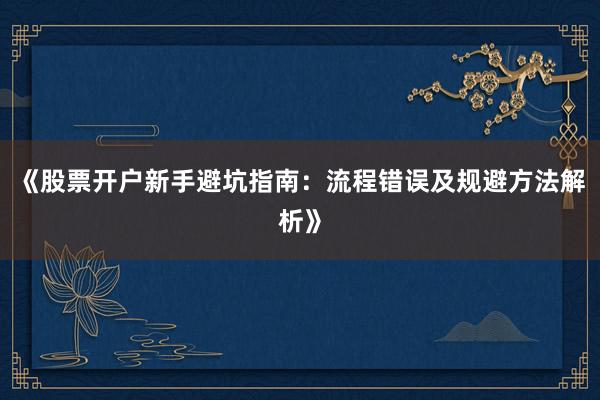 《股票开户新手避坑指南：流程错误及规避方法解析》