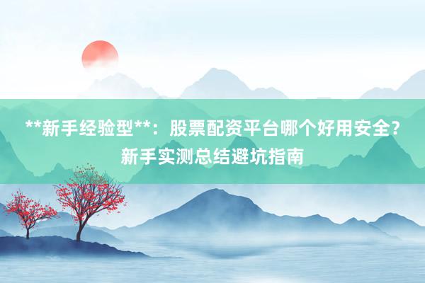 **新手经验型**：股票配资平台哪个好用安全？新手实测总结避坑指南