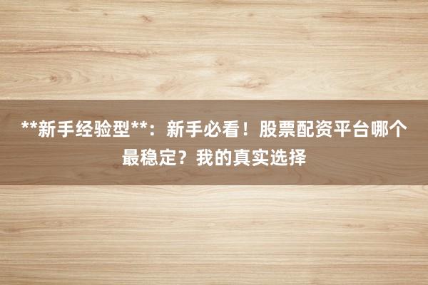 **新手经验型**：新手必看！股票配资平台哪个最稳定？我的真实选择