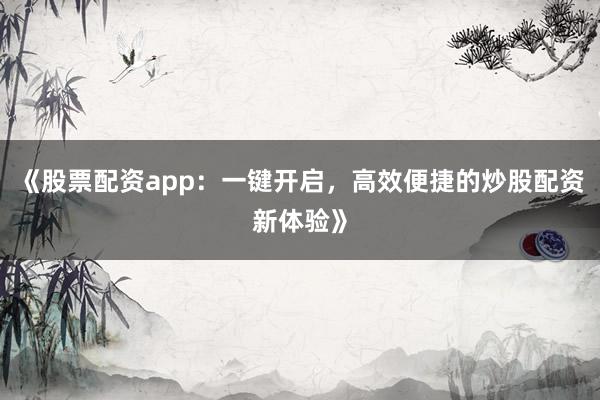 《股票配资app：一键开启，高效便捷的炒股配资新体验》