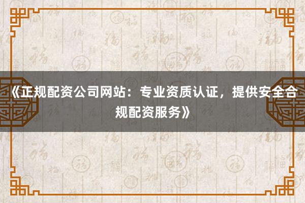 《正规配资公司网站：专业资质认证，提供安全合规配资服务》