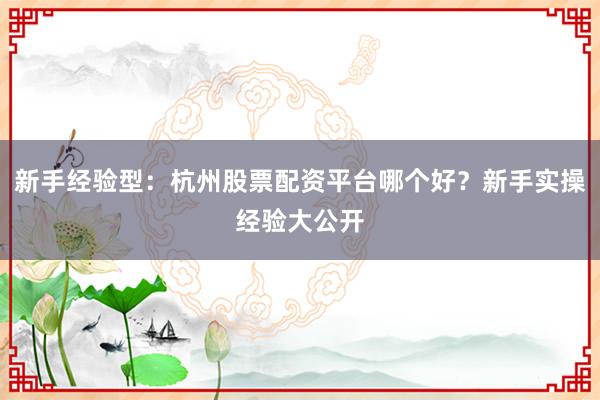 新手经验型：杭州股票配资平台哪个好？新手实操经验大公开