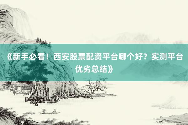 《新手必看!西安股票配资平台哪个好?实测平台优劣总结》