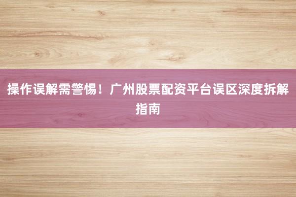 操作误解需警惕！广州股票配资平台误区深度拆解指南