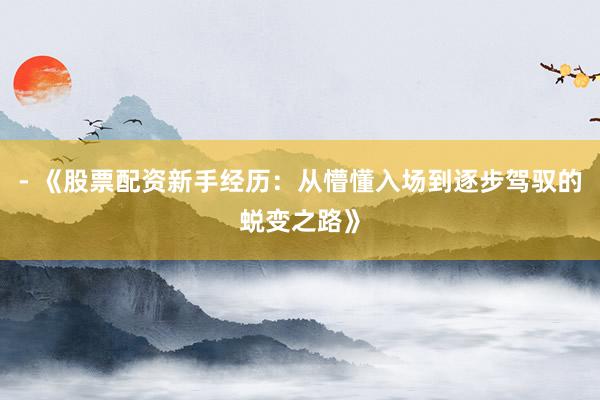 - 《股票配资新手经历：从懵懂入场到逐步驾驭的蜕变之路》