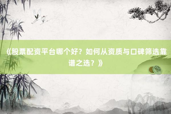 《股票配资平台哪个好？如何从资质与口碑筛选靠谱之选？》