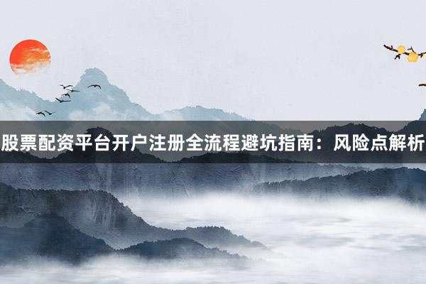 股票配资平台开户注册全流程避坑指南：风险点解析